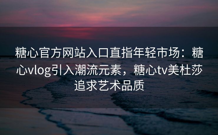 糖心官方网站入口直指年轻市场：糖心vlog引入潮流元素，糖心tv美杜莎追求艺术品质