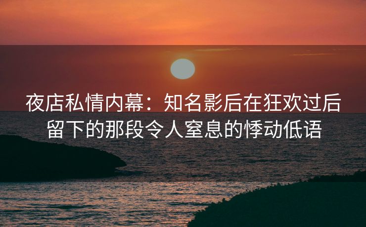夜店私情内幕：知名影后在狂欢过后留下的那段令人窒息的悸动低语