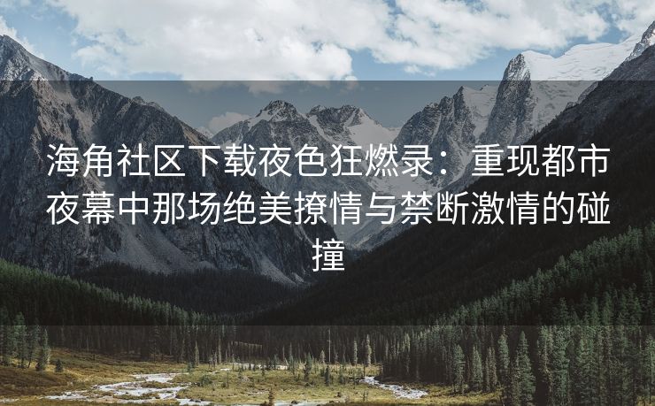 海角社区下载夜色狂燃录：重现都市夜幕中那场绝美撩情与禁断激情的碰撞