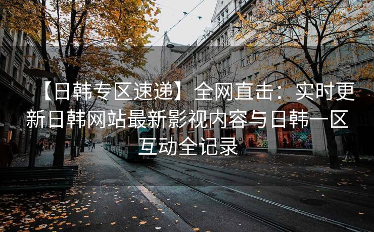 【日韩专区速递】全网直击：实时更新日韩网站最新影视内容与日韩一区互动全记录