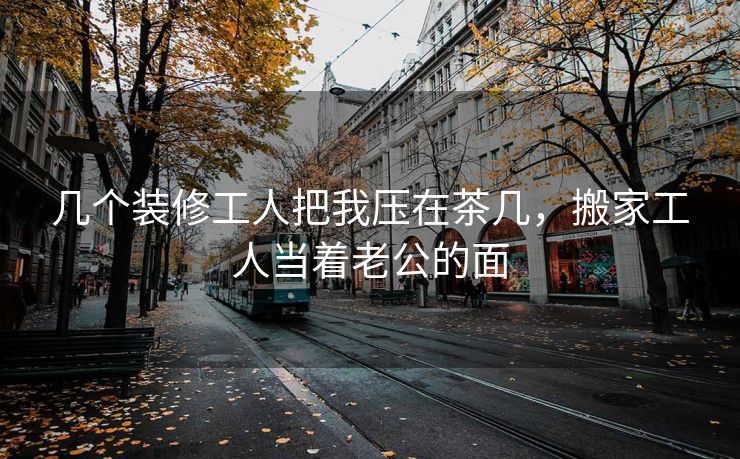 几个装修工人把我压在茶几，搬家工人当着老公的面
