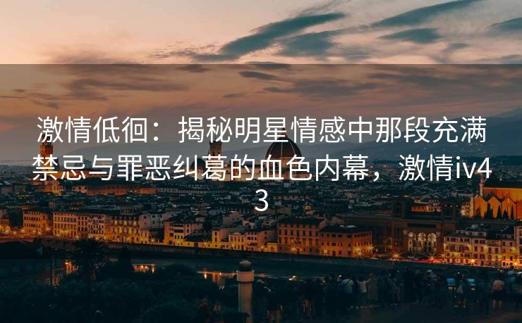 激情低徊：揭秘明星情感中那段充满禁忌与罪恶纠葛的血色内幕，激情iv43