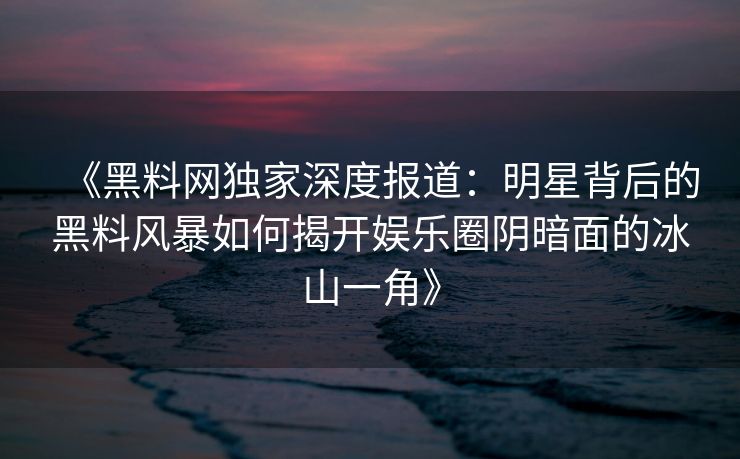 《黑料网独家深度报道：明星背后的黑料风暴如何揭开娱乐圈阴暗面的冰山一角》
