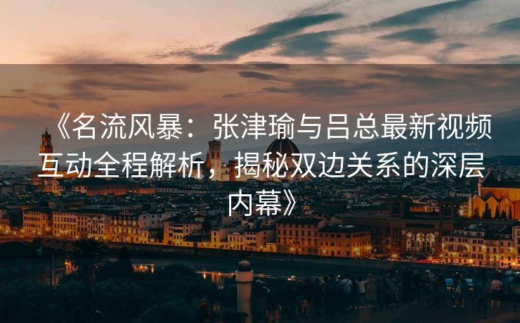 《名流风暴：张津瑜与吕总最新视频互动全程解析，揭秘双边关系的深层内幕》