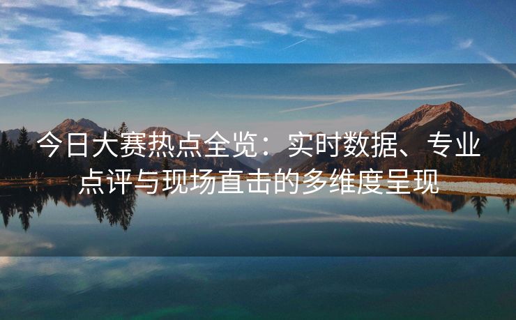 今日大赛热点全览：实时数据、专业点评与现场直击的多维度呈现