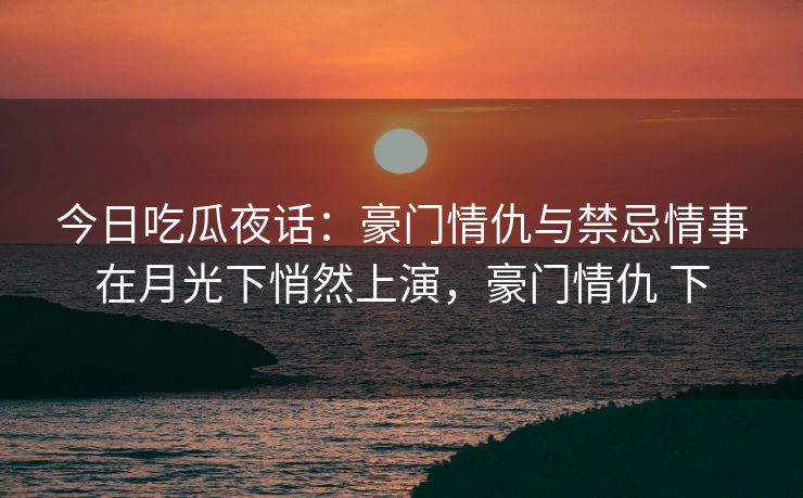 今日吃瓜夜话：豪门情仇与禁忌情事在月光下悄然上演，豪门情仇 下