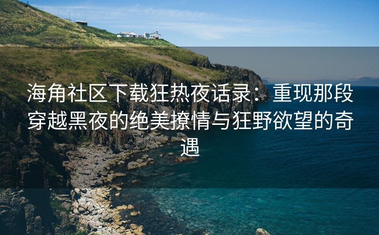 海角社区下载狂热夜话录：重现那段穿越黑夜的绝美撩情与狂野欲望的奇遇
