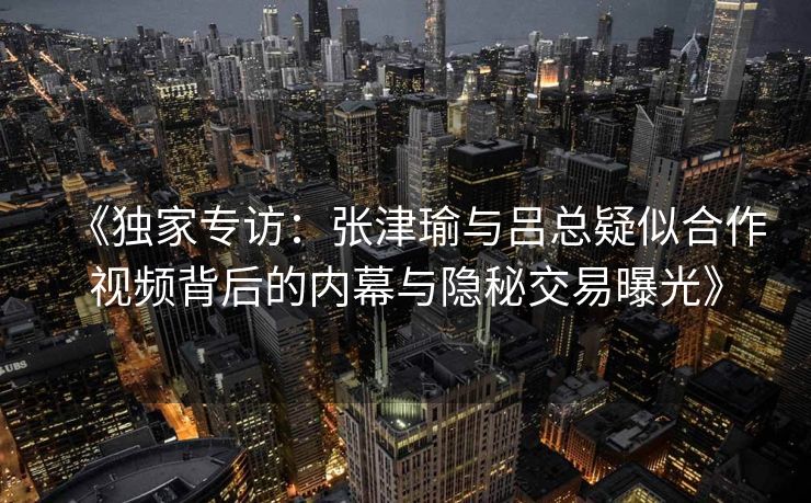 《独家专访：张津瑜与吕总疑似合作视频背后的内幕与隐秘交易曝光》