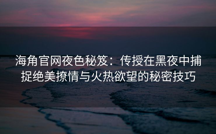 海角官网夜色秘笈：传授在黑夜中捕捉绝美撩情与火热欲望的秘密技巧