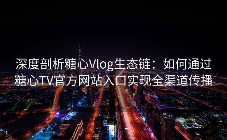 深度剖析糖心Vlog生态链：如何通过糖心TV官方网站入口实现全渠道传播
