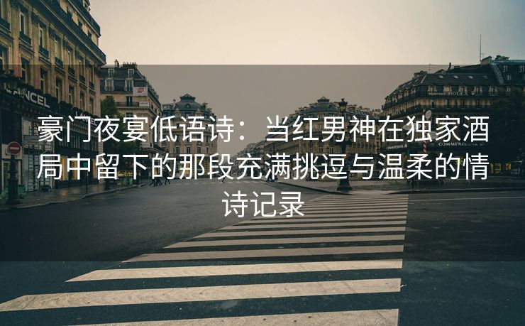 豪门夜宴低语诗：当红男神在独家酒局中留下的那段充满挑逗与温柔的情诗记录