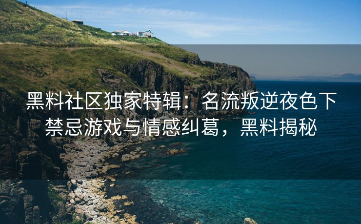 黑料社区独家特辑：名流叛逆夜色下禁忌游戏与情感纠葛，黑料揭秘