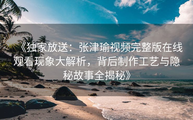 《独家放送：张津瑜视频完整版在线观看现象大解析，背后制作工艺与隐秘故事全揭秘》
