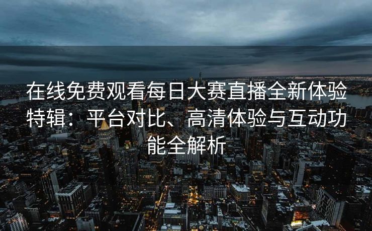 在线免费观看每日大赛直播全新体验特辑：平台对比、高清体验与互动功能全解析