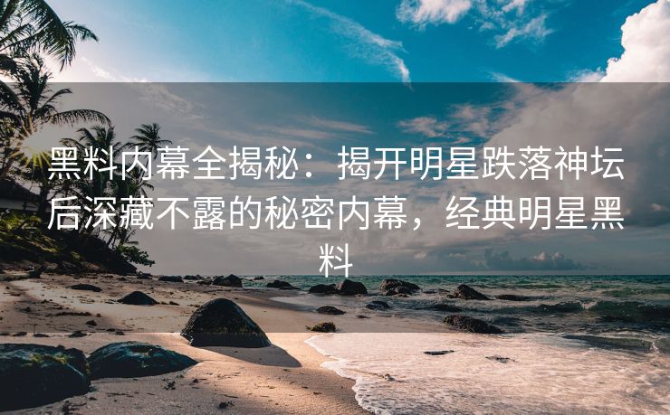 黑料内幕全揭秘：揭开明星跌落神坛后深藏不露的秘密内幕，经典明星黑料