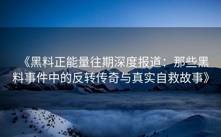 《黑料正能量往期深度报道：那些黑料事件中的反转传奇与真实自救故事》