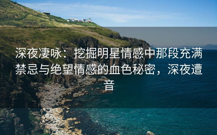 深夜凄咏：挖掘明星情感中那段充满禁忌与绝望情感的血色秘密，深夜遭音