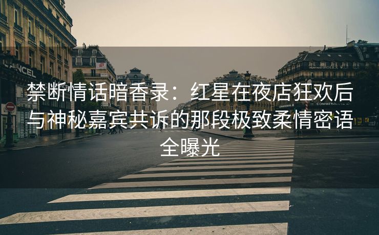 禁断情话暗香录：红星在夜店狂欢后与神秘嘉宾共诉的那段极致柔情密语全曝光