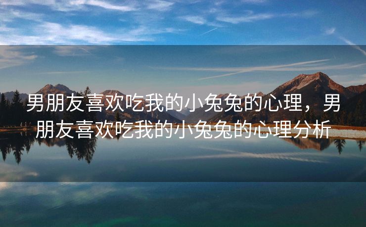 男朋友喜欢吃我的小兔兔的心理，男朋友喜欢吃我的小兔兔的心理分析