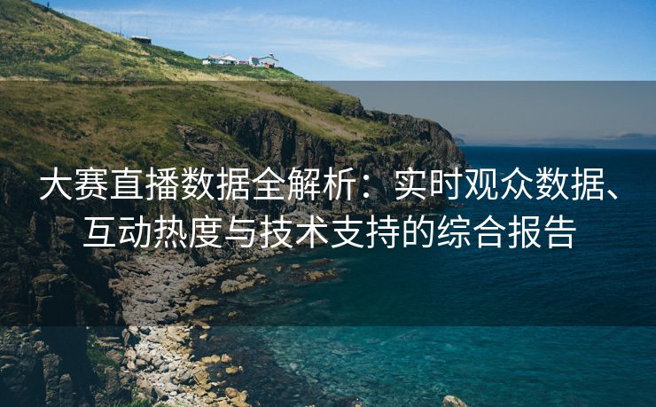 大赛直播数据全解析：实时观众数据、互动热度与技术支持的综合报告