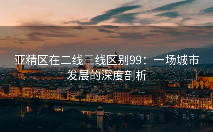 亚精区在二线三线区别99：一场城市发展的深度剖析