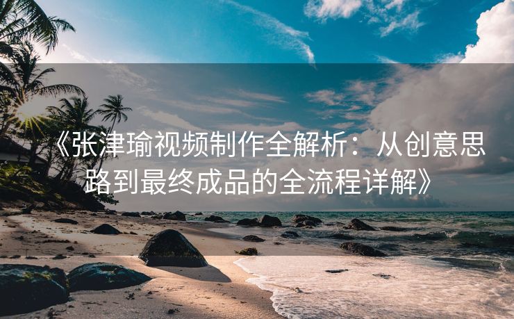 《张津瑜视频制作全解析：从创意思路到最终成品的全流程详解》
