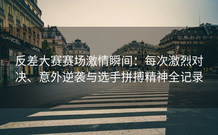 反差大赛赛场激情瞬间：每次激烈对决、意外逆袭与选手拼搏精神全记录
