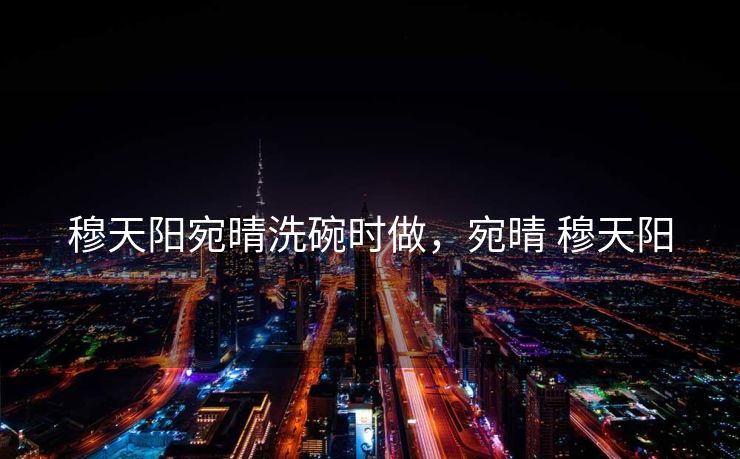穆天阳宛晴洗碗时做，宛晴 穆天阳