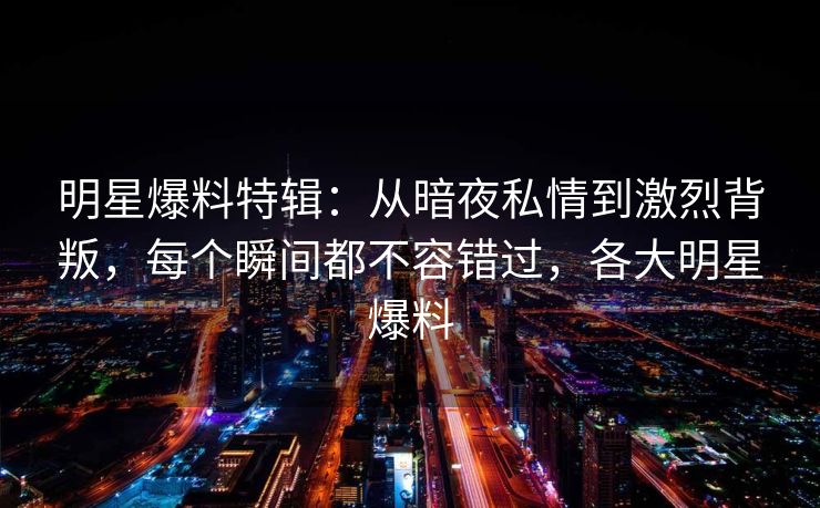 明星爆料特辑：从暗夜私情到激烈背叛，每个瞬间都不容错过，各大明星爆料