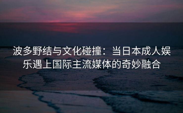 波多野结与文化碰撞：当日本成人娱乐遇上国际主流媒体的奇妙融合