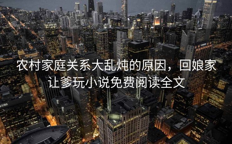 农村家庭关系大乱炖的原因，回娘家让爹玩小说免费阅读全文