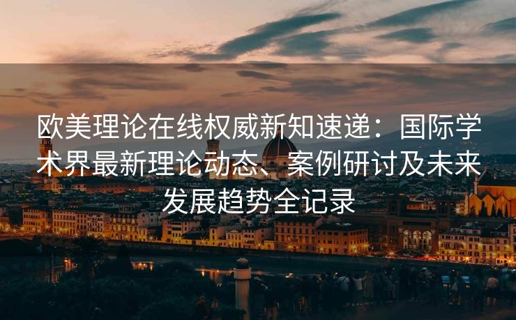 欧美理论在线权威新知速递：国际学术界最新理论动态、案例研讨及未来发展趋势全记录