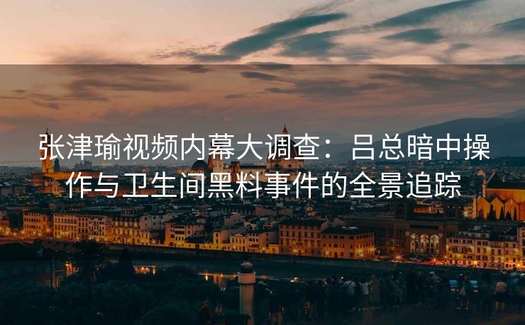 张津瑜视频内幕大调查：吕总暗中操作与卫生间黑料事件的全景追踪