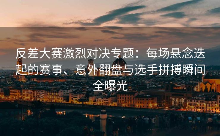 反差大赛激烈对决专题：每场悬念迭起的赛事、意外翻盘与选手拼搏瞬间全曝光