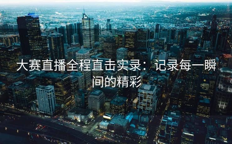 大赛直播全程直击实录：记录每一瞬间的精彩