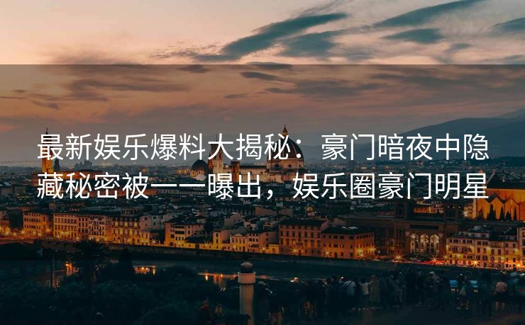 最新娱乐爆料大揭秘：豪门暗夜中隐藏秘密被一一曝出，娱乐圈豪门明星
