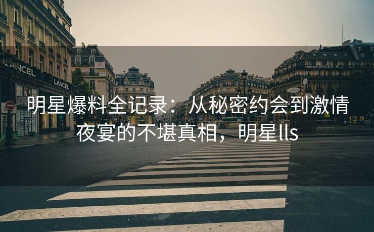 明星爆料全记录：从秘密约会到激情夜宴的不堪真相，明星lls