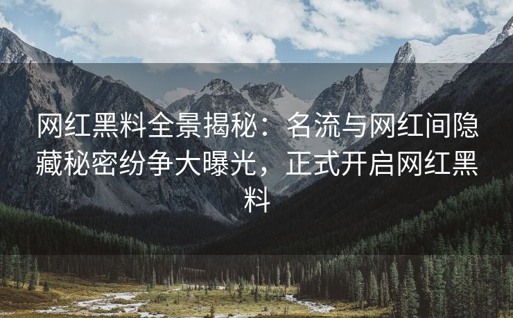 网红黑料全景揭秘：名流与网红间隐藏秘密纷争大曝光，正式开启网红黑料