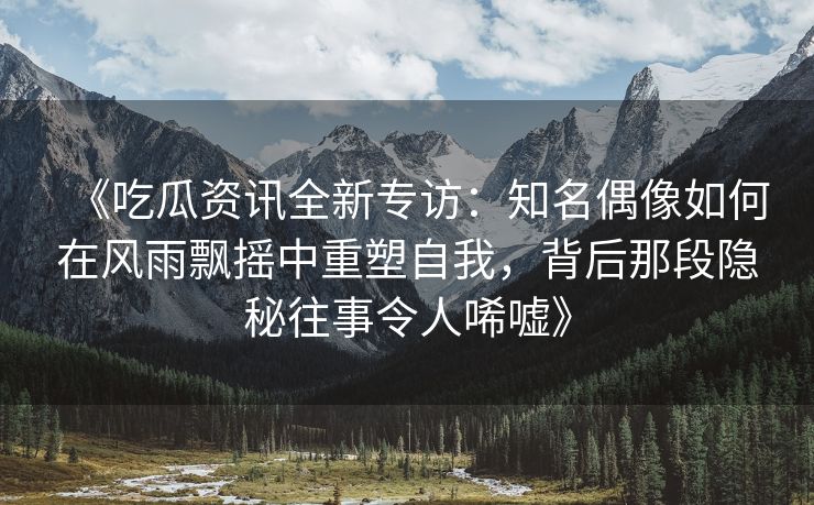 《吃瓜资讯全新专访：知名偶像如何在风雨飘摇中重塑自我，背后那段隐秘往事令人唏嘘》