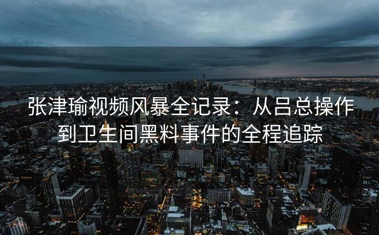 张津瑜视频风暴全记录：从吕总操作到卫生间黑料事件的全程追踪