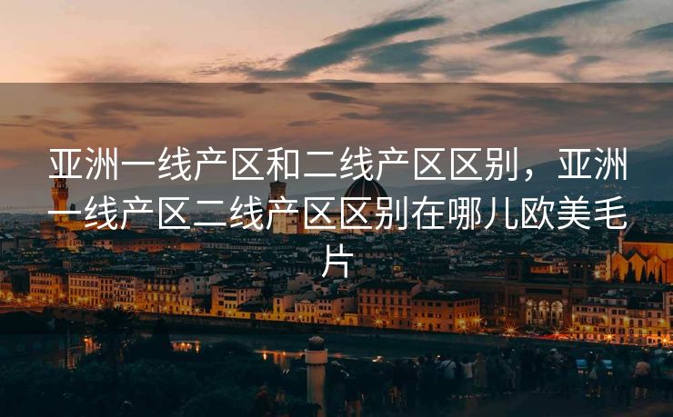亚洲一线产区和二线产区区别，亚洲一线产区二线产区区别在哪儿欧美毛片