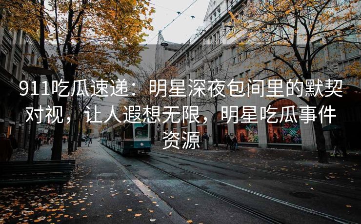 911吃瓜速递：明星深夜包间里的默契对视，让人遐想无限，明星吃瓜事件资源