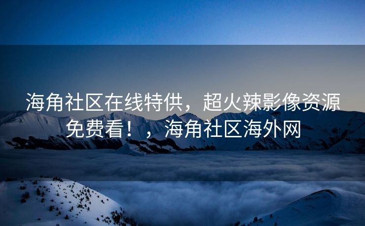 海角社区在线特供，超火辣影像资源免费看！，海角社区海外网