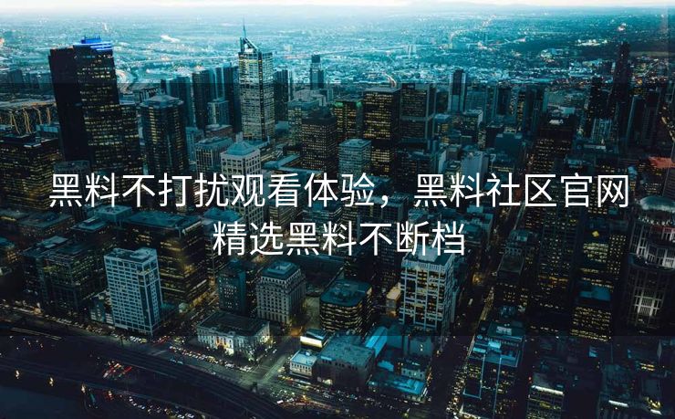黑料不打扰观看体验，黑料社区官网精选黑料不断档