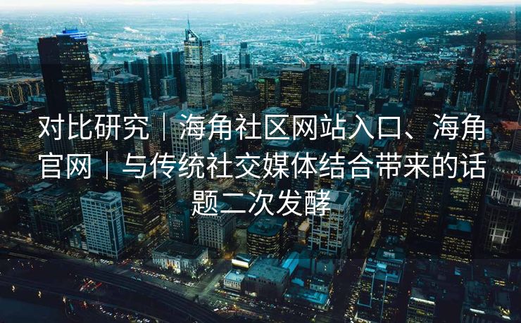 对比研究｜海角社区网站入口、海角官网｜与传统社交媒体结合带来的话题二次发酵
