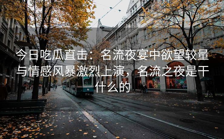 今日吃瓜直击：名流夜宴中欲望较量与情感风暴激烈上演，名流之夜是干什么的