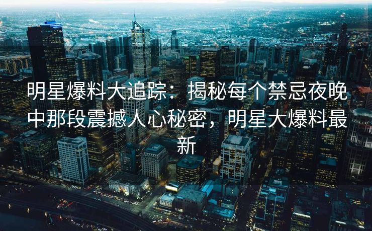 明星爆料大追踪：揭秘每个禁忌夜晚中那段震撼人心秘密，明星大爆料最新