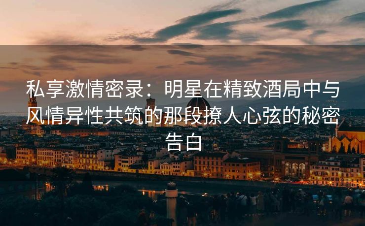 私享激情密录：明星在精致酒局中与风情异性共筑的那段撩人心弦的秘密告白