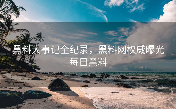 黑料大事记全纪录，黑料网权威曝光每日黑料