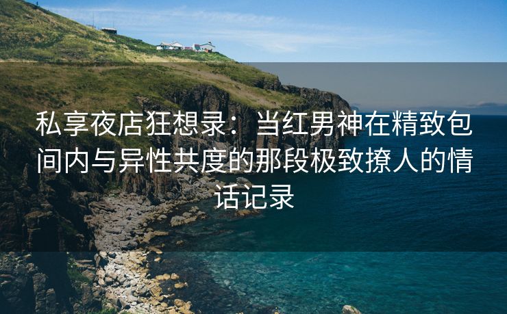 私享夜店狂想录：当红男神在精致包间内与异性共度的那段极致撩人的情话记录